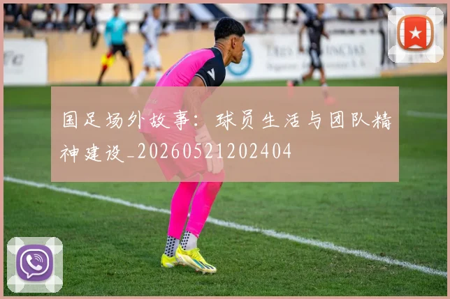 国足场外故事：球员生活与团队精神建设_20260521202404