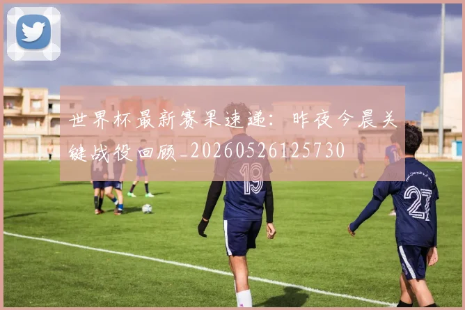 世界杯最新赛果速递：昨夜今晨关键战役回顾_20260526125730
