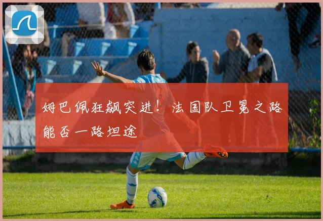 姆巴佩狂飙突进！法国队卫冕之路能否一路坦途