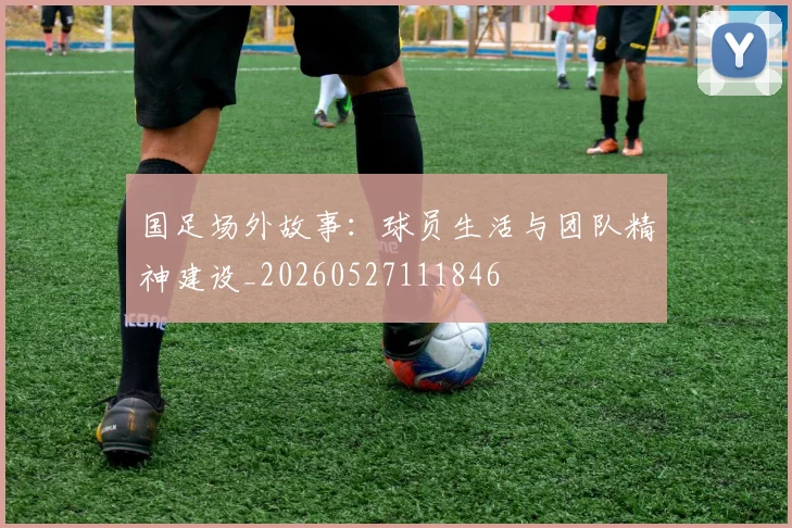 国足场外故事：球员生活与团队精神建设_20260527111846