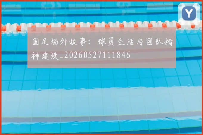 国足场外故事：球员生活与团队精神建设_20260527111846