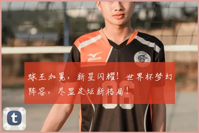 球王加冕，新星闪耀！世界杯梦幻阵容，尽显足坛新格局！