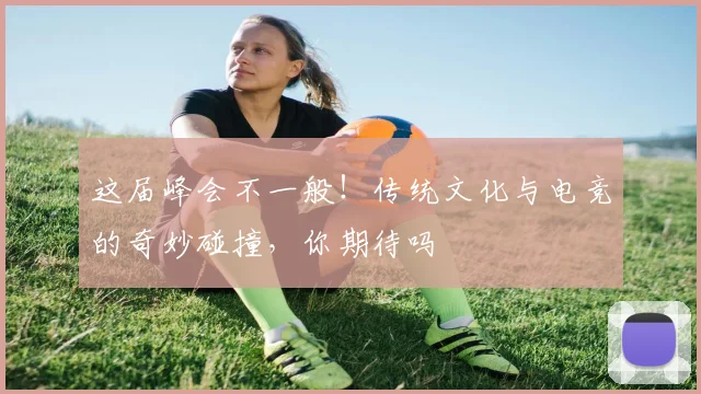 这届峰会不一般！传统文化与电竞的奇妙碰撞，你期待吗
