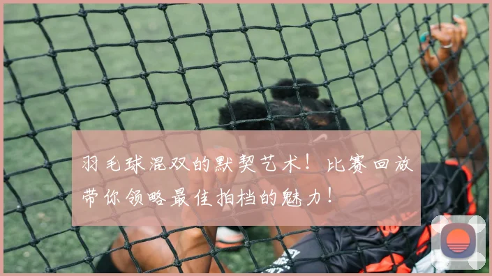 羽毛球混双的默契艺术！比赛回放带你领略最佳拍档的魅力！