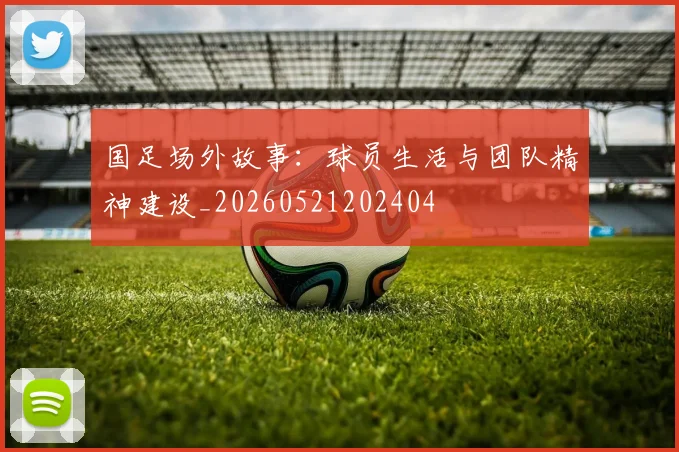 国足场外故事：球员生活与团队精神建设_20260521202404