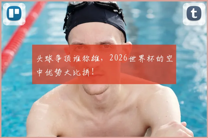 头球争顶谁称雄，2026世界杯的空中优势大比拼！