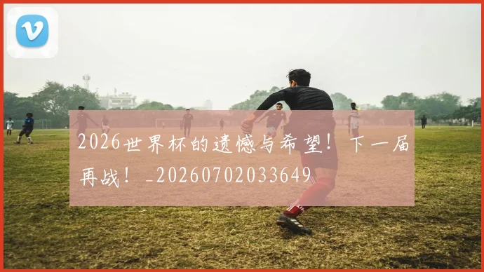2026世界杯的遗憾与希望！下一届再战！_20260702033649