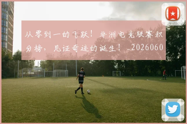 从零到一的飞跃！非洲电竞联赛积分榜，见证奇迹的诞生！_20260601173248