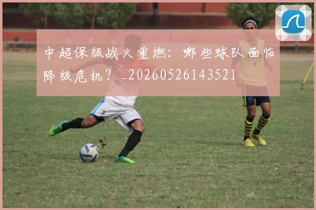 中超保级战火重燃：哪些球队面临降级危机？_20260526143521