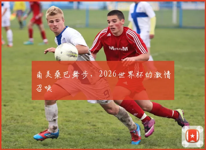 南美桑巴舞步，2026世界杯的激情召唤