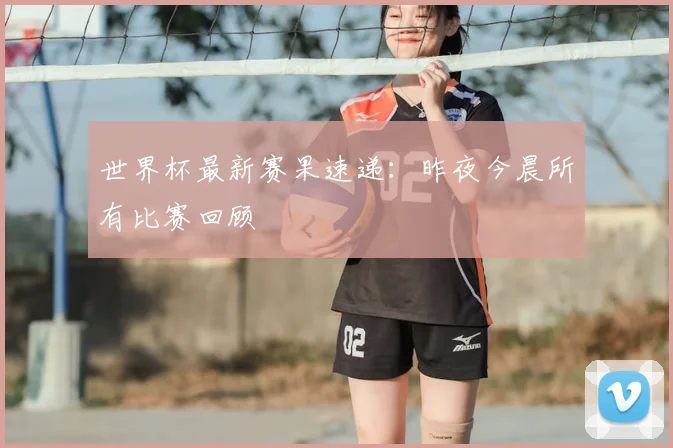 世界杯最新赛果速递：昨夜今晨所有比赛回顾