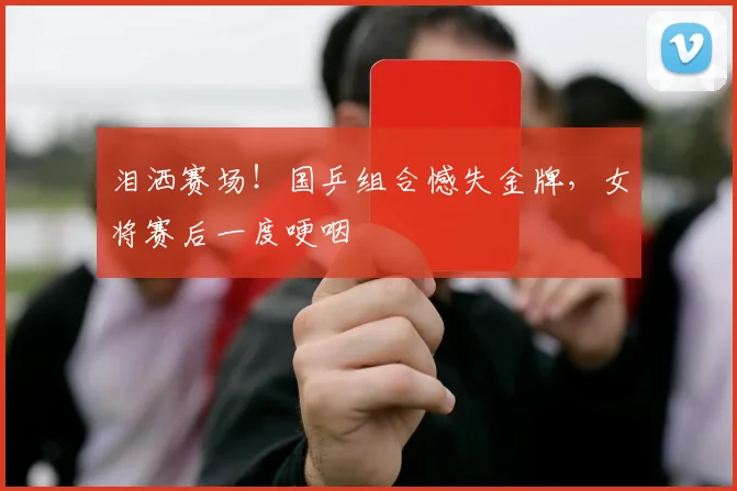 泪洒赛场！国乒组合憾失金牌，女将赛后一度哽咽