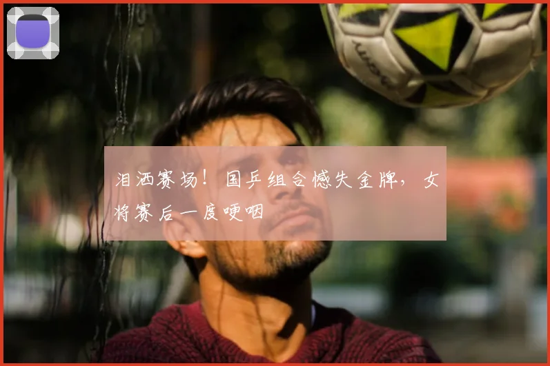 泪洒赛场！国乒组合憾失金牌，女将赛后一度哽咽